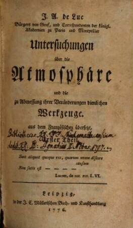 J.A. de Luc Bürgers von Genf, und Correspondenten der königl. Akademien zu Paris und Montpellier Untersuchungen über die Atmosphäre und die zu Abmessung ihrer Veränderungen dienlichen Werkzeuge : aus dem Französischen übersetzt, Erster Theil