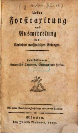 Ueber Forsttaxirung und Ausmittelung des jährlichen nachhaltigen Ertrages : Zum Gebrauche oberdeutscher Taxatoren, Geometer und Förster. Mit einer illuminirten Forstkarte und zwoen Tabellen