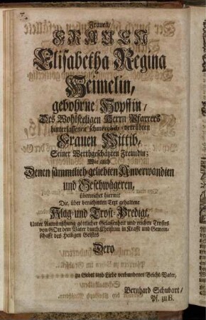 Frauen/ Frauen Elisabetha Regina Heimelin, gebohrne Hopffin/ Des Wohlseeligen Herrn Pfarrers hinterlassenen schmertzlich-betrübten Frauen Wittib, Seiner Werthgeschätzten Freundin; Wie auch Denen sämmtlich-geliebten Anverwandten und Geschwägeren, überreichet hiermit Die, über beniehmten Text gehaltene Klag- und Trost-Predigt [...]