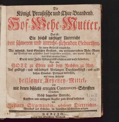 Die Königl. Preußische und Chur-Brandenb. Hof-Wehe-Mutter : das ist: ein höchst nöthiger Unterricht von schweren und unrecht-stehenden Geburthen ; in einem Gespräch vorgestellet, wie nehmlich, durch göttlichen Beystand, eine wohlunterrichtete Wehe-Mutter mit Verstand und geschickter Hand dergleichen verhüten, oder wanns Noth ist, das Kind wenden könne ; durch vieler Jahre Uebung selbst erfahren und wahr befunden ... mit einem Anhange heilsamer Artzeney-Mittel, und mit denen dißfalls erregten Controvers-Schrifften vermehret, nebst doppelter Vorrede, Kupffern und nöthigem Register zum Druck befördert