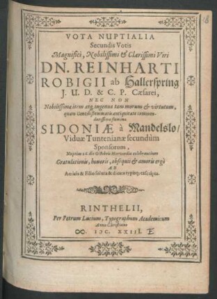 Vota Nuptialia Secundis Votis Magnifici, Nobilissimi & Clarissimi Viri Dn. Reinharti Robigii ab Hallerspring I. U. D. & C. P. Caesarei, Nec Non Nobilissimae item atq[ue] ingenua tam morum & virtutum, quam Gentili stemmatis antiquitate commendatissimae foeminae Sidoniae a Mandelslo/ Viduae Tuntenianae secundum Sponsorum, Nuptias 26. die Octobris Hervordis celebrantium Gratulationis, honoris, obsequii & amoris ergo Ab Amicis & Filio soluta & dicata typisq[ue] exscripta