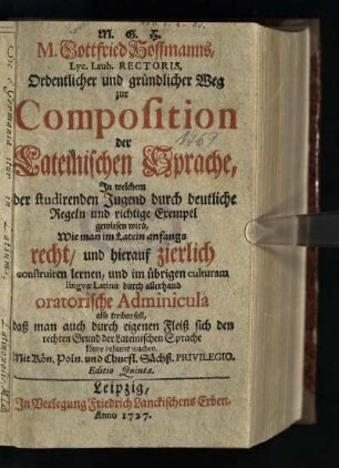 M. Gottfried Hoffmanns, Lyc. Laub. Rectoris, Ordentlicher und gründlicher Weg zur Composition der Lateinischen Sprache : In welchem der studirenden Jugend durch deutliche Regeln und richtige Exempel gewiesen wird, Wie man im Latein anfangs recht, und hierauf zierlich construiren lernen, und im übrigen culturam lingvae Latinae durch allerhand oratorische Adminicula also treiben soll, daß man auch durch eigenen Fleiß sich den rechten Grund der Lateinischen Sprache könne bekannt machen