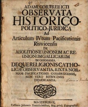 Adami Cortrii Icti Observata Historico-Politico-Juridica Ad Articulum IVtum Pacificationis Riswicensis : De Abolitione Unionum Ac Reunionum Gallicarum In Germania. De Quereligionibus Catholicæ Observantia, Iuxta Normam Pacificationis Osnabrugensis, Non Vero Riswicensis Dijudicia