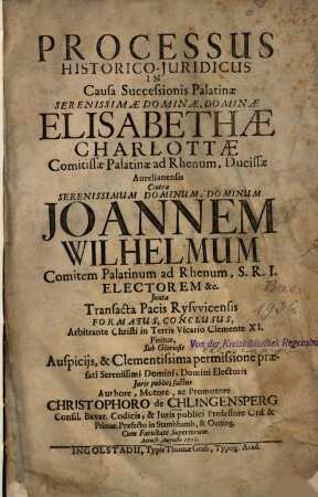 Processus historico-iuridicus in causa successionis Palatinae ... Elisabethae Charlottae comitissae Palatinae ad Rhenum, ducissae Aurelianensis contra ... Ioannem Wilhelmum comitem Palatinum ad Rhenum, S.R.I. electorem ... iuxta transacta pacis Ryswicensis formatus, conclusus ...