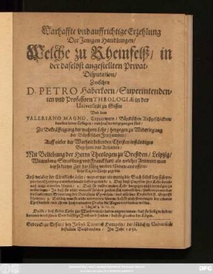 Warhaffte und auffrichtige Erzehlung Der Jenigen Handlungen/ Welche zu Rheinfelß/ in der daselbst angestellten Privat-Disputation/ Zwischen D. Petro Haberkorn/ Superintendenten und Professorn Theologiae in der Universität zu Gissen Und dem Valeriano Magno, Capuccinern/ Bäpstischen Außgeschickten/ beneben deren Collegen/ und sonsten vorgegangen sind : Zu Bekräfftigung der wahren Lehr/ hergegen zu Widerlegung der Bäpstischen Irrthumben/ Auff vieler der Warheit liebenden Christen inständiges Begehren und Anhalten/ Mit Beliebung der Herrn Theologen zu Dreßden/ Leipzig/ Wittenberg ... ans offentliche Tages-Liecht gegeben. Auß welcher der Christliche Leser ... befinden wird/ 1. Daß diese Papisten ihre Lehr durchauß nicht erweisen können/ 2. Daß sie unsere wahre Lehr dargegen nicht vermögen zu widerlegen ...