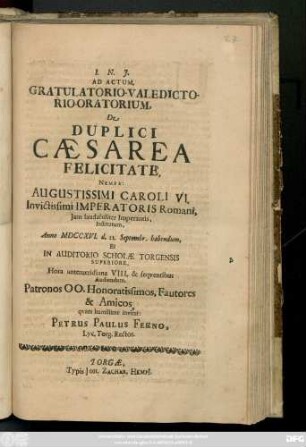 Ad Actum, Gratulatorio-Valedictorio-Oratorium, De Duplici Cæsarea Felicitate, Nempe: Augustissimi Caroli VI. Invictissimi Imperatoris Romani, Jam laudabiliter Imperantis, Institutum, Anno MDCCXVI. d. 22. Septembr. habendum, Et In Auditorio Scholæ Torgensis Superiore ... Audiendum, Patronos ...