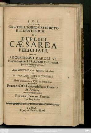 Ad Actum, Gratulatorio-Valedictorio-Oratorium, De Duplici Cæsarea Felicitate, Nempe: Augustissimi Caroli VI. Invictissimi Imperatoris Romani, Jam laudabiliter Imperantis, Institutum, Anno MDCCXVI. d. 22. Septembr. habendum, Et In Auditorio Scholæ Torgensis Superiore ... Audiendum, Patronos ...