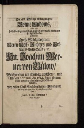 Die am Mittage untergegangene Sonne Gudows , Uber das Höchst-beklagenswürdige, zugleich aber höchst-sanfft und seelige Absterben Des weyland Hoch-Wohlgebohrnen Herrn Hoff - Richters und Erb-Land-Marchalls / [et]c. Hn. Joachim Werner von Bülow/ Welcher eben um Mittag zwischen 12. und 1. Uhr am 20sten Junii An. 1724. seinen theuren Geist in seinem allerliebsten Jesu aufgegeben , Bey dessen Christ-Adelichen Leichen-Bestätigung mit wehmühtiger Feder schuldigst vorgestellet Von Joach. Hinr. Donner / Past. Gudov.