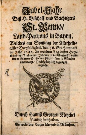 Jubel-Jahr Deß H. Bischoff vnd Beichtigers St. Benno, Land-Patrons in Bayrn, Welches am Sonntag der Allerheiligisten Dreyfaltigkeit, den 16. Brachmonat, im Jahr 1680. An welchem Tag dessen Heylthumb vor Ainhundert Jahren, in die Churfürstl. vnser lieben Frawen Stifft- vnd Pfarrkirchen in München überbracht, Hochfestäglich begangen worden