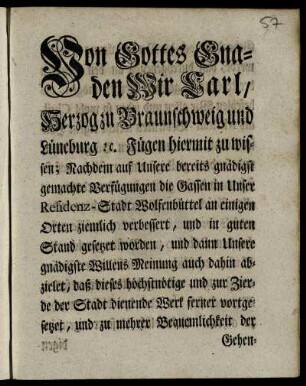Von Gottes Gnaden Wir Carl, Herzog zu Braunschweig und Lüneburg [et]c. Fügen hiermit zu wissen; Nachdem auf Unsere ... Verfügungen die Gassen in Unser Residenz-Stadt Wolfenbüttel an einigen Orten ziemlich verbessert, und in guten Stand gesetzet worden, und dann Unsere ... Meinung auch dahin abzielet, daß dieses ... zur Zierde der Stadt dienende Werk ferner vortgesetzet, und zu mehrer Bequemlichkeit der Gehenden ... durchgehends an den Häusern breite Steine geleget werden mögen ... : [Geben Salzthal den 26ten October 1747.]