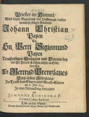 Priester im Himmel/ Wird beym Begräbniß des Hoffnungs-vollen nunmehr seligen Knabens Johann Christian Papen Tit. Hn. Petri Sigismund Papen Treufleissigen Predigers und Diaconi bey der St. Peters Kirchen allhier in Cöln/ Und Tit. Fr. Gertrud Prentzlaues Hertz-lieben Söhnleins/ Zu Trost den Eltern und Groß-Eltern am 6. Iulii 1694. In einer Abdanckung betrachtet von Johanne Bödikero ...