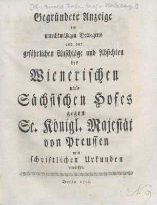 Gegründete Anzeige des unrechtmäßigen Betragens und der gefährlichen Anschläge und Absichten des Wienerischen und Sächsischen Hofes gegen Se. Königl. Majestät von Preußen