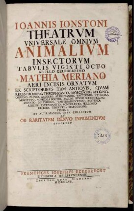 Ioannis Ionstoni Theatrvm Vniversale Omnivm Animalivm Insectorvm Tabvlis Vingti Octo Ab Illo Celeberrimo Mathia Meriano Aevi Incisis Ornatvm Ex Scriptoribvs Tam Antiqvis, Qvam Recentioribvs, Theophrasto, Dioscordie ... Et Aliis Maxima Cvra Collectvm Et Ob Raritatem Denvo Inprimendvm Suscepit