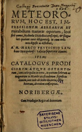 METEORORVM, HOC EST, IMPRESSIONVM AEREARVM ET mirabilium naturae operum, loci ferè omnes, Methodo Dialectica conscripti, et singulari quadam cura diligentiaʻq; in eum ordinem digesti ac distributi, A' M.MARCO FRYTSCHIO LAVbano Hexapolensi: Lusaciae superioris alumno. ITEM: CATALOGVS PRODIGIORVM ATQVE OSTENTOrum, tam coelo quàm in terra ... ab eodem conscriptus.
