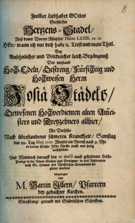 From[m]er Liebhaber Gottes Geistlicher Hertzens-Stadel : Auß denen Worten Assaphs ... Bey Ansehnlicher und Volckreicher Leich-Begängnuß Des weyland Hoch-Edeln ... Josiä Städels, Gewesenen Hochverdienten alten Am[m]eisters und Dreyzehners allhier, Als Derselbe ... den 22. Tag Maii ... seelig verschieden ... vorgetragen