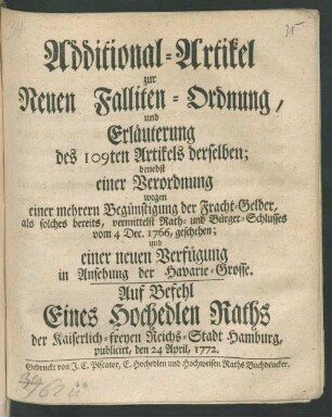 Additional-Artikel zur Neuen Falliten-Ordnung, und Erläuterung des 109ten Artikels derselben : benebst einer Verordnung wegen einer mehrern Begünstigung der Fracht-Gelder, als solches bereits, vermittelst Rath- und Bürger-Schlusses vom 4 Dec. 1766, geschehen; und einer neuen Verfügung in Ansehung der Havarie-Grosse ; Auf Befehl Eines Hochedlen Raths der Kaiserlich-freyen Reichs-Stadt Hamburg, publicirt, den 24 April, 1772