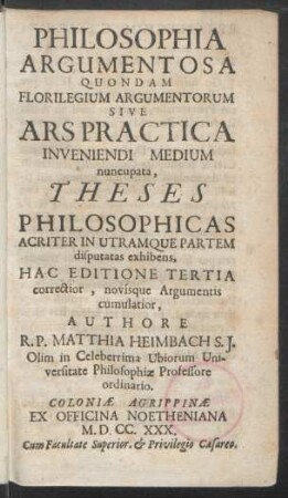 Philosophia Argumentosa Quondam Florilegium Argumentorum Sive Ars Practica Inveniendi Medium nuncupata, Theses Philosophicas Acriter In Utramque Partem disputatas exhibens, Hac Editione Tertia correctior, novísque Argumentis cumulatior, Authore R. P. Matthia Heimbach S. J. Olim in Celeberrima Ubiorum Universitate Philosophiæ Professore ordinario