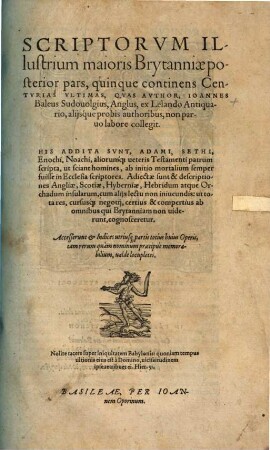 Scriptorvm Illustriu[m] maioris Brytanni[a]e, quam nunc Angliam & Scotiam uocant: Catalogus : à Iapheto per 3618 annos, usq[ue] ad annu[m] hunc Domini 1557. ex Beroso ... atq[ue] alijs authoribus collectus, & IX Centurias continens: In quo antiquitates, origines, annales ... cuiusq[ue] scriptoris facta, dicta, consilia, scripta ... recesentur ... Autore Ioanne Baleo Sudouolgio Anglo, Ossoriensi apud Hybernos iampridem Episcopo, nunc apud Germanos pro Christi professione peregrino. Accedunt his, Appendices ..., 2