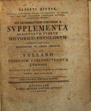 Alberti Ritter, Collegii Ilfeldensis Regii Pro-Rectoris Et Senioris, Nec Non Academiae Imperialis Naturae Curiosorum Membri Sub Denominatione Chrysermi II. Supplementa Scriptorum Suorum Historico-Physicorum Successu Temporis Particulatim In Lucem Editorum Una Cum Syllabo Fossilium Carlshüttensium, Curiosis Hactenus Plane Incognitorum Et A Nemine Adhuc Descriptorum : Cum Figuris Aeri Insculptis