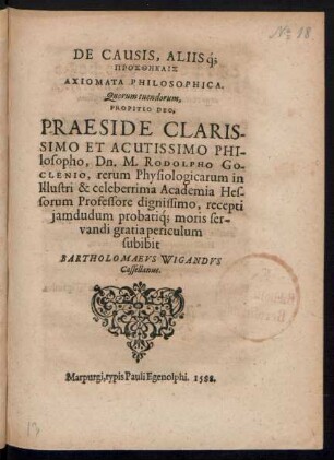DE CAUSIS, ALIIŚq;|| PROSTHĒKAIS|| AXIOMATA PHILOSOPHICA.|| Quorum tuendorum,|| PROPITIO DEO,|| PRAESIDE ... || Dn. M. RODOLPHO GO-||CLENIO, rerum Physiologicarum in || ... Academia Hes-||sorum Professore dignissimo, recepti || jamdudum probatíq; moris ser-||vandi gratia periculum || subibit || BARTHOLOMAEVS WIGANDVS || Cassellanus.||