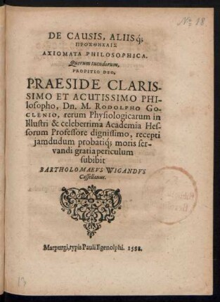 DE CAUSIS, ALIIŚq;|| PROSTHĒKAIS|| AXIOMATA PHILOSOPHICA.|| Quorum tuendorum,|| PROPITIO DEO,|| PRAESIDE ... || Dn. M. RODOLPHO GO-||CLENIO, rerum Physiologicarum in || ... Academia Hes-||sorum Professore dignissimo, recepti || jamdudum probatíq; moris ser-||vandi gratia periculum || subibit || BARTHOLOMAEVS WIGANDVS || Cassellanus.||
