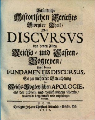 Gründlich-Historischer Bericht von denen Alten Reichs-Vogteyen, Bey denen Erb- Frey- und Reichs-Städten, Wie auch bey denen Hoch-Stifft- und andern Clöstern : So dann, von denen Pfaltz-Grafschafften bey denen weltlichen Fürstenthumen und Ländern, Darinnen hauptsächlich Von dem alten Stand deß Reichs, von dem Amt, ... der Reichs- und Casten-Vögte, auch Pfaltz-Grafen; Deßgleichen, Von der Bischöffe und Prälaten weltlicher Obrigkeit, Blut-Bann, Regalien und Superioritaet ... außführlich gehandelt wird. .... 2., Discursus von denen alten Reichs- und Casten-Vogteyen, samt denen Fundamentis Discursus ...