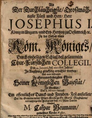 Als Der Durchläuchtigste, Großmächtigste Fürst und Herr, Herr Josephus I. König in Ungarn, und Ertz-Hertzog zu Oesterreich, [et]c. Zu der Hoheit eines Röm. Königes, Durch einhelligen Schluß deß gesammten Chur-Fürstlichen Collegii, Den 24. Ianuarii, deß 1690sten Jahres, In Augspurg glückselig erwählet worden: Und man deßwegen Zu allerunterthänigsten Ehren Seiner Königlichen Majestät, In Breßlau, Den 6. Februarii darauff, Ein offentliches Danck- und Freuden-Fest anstellete; Hat die Gemeine in der Pfarr-Kirche zu St. Maria Magdalena, mit nachfolgender Predigt aus dem XX. Psalm Davids ermahnet M. Caspar Neumann, gemeldter Kirche Pastor