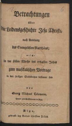 Betrachtungen über die Leidensgeschichte Jesu Christi : nach Anleitung des Evangelisten Matthäus ; welche in der stillen Woche des 1784sten Jahrs zum musikalischen Vortrage in den hiesigen Stadtkirchen bestimmt sind
