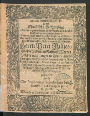 Amor Indissolubilis. Oder Christliche Leichpredigt Von der unzertrenlichen Liebe Gottes/ von welcher die Gleubigen nichts scheiden kan/ Aus dem schlus des 8. Cap. der Epistel an die Römer : Bey der Ehrlichen und Volckreichen Leichbestatigung Des ... Petri Millies ... RahtsKäm[m]erers Welcher ... den 21. Martii dieses 1637. Jahres ... entschlaffen/ und darauf den 27. desselbigen Monats ... beygesetzet worden/ gehalten