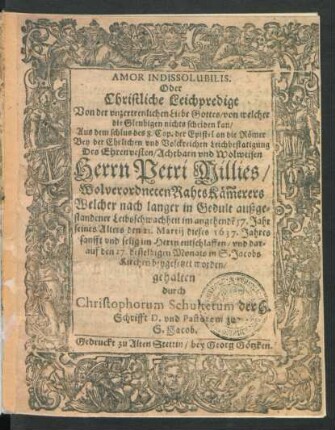 Amor Indissolubilis. Oder Christliche Leichpredigt Von der unzertrenlichen Liebe Gottes/ von welcher die Gleubigen nichts scheiden kan/ Aus dem schlus des 8. Cap. der Epistel an die Römer : Bey der Ehrlichen und Volckreichen Leichbestatigung Des ... Petri Millies ... RahtsKäm[m]erers Welcher ... den 21. Martii dieses 1637. Jahres ... entschlaffen/ und darauf den 27. desselbigen Monats ... beygesetzet worden/ gehalten