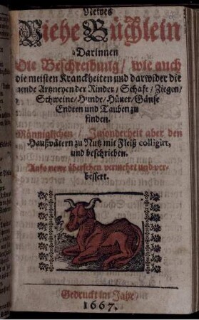 Newes Viehe Büchlein : Darinnen Die Beschreibung/ wie auch die meisten Kranckheiten und darwider dienende Artzneyen der Rinder/ Schafe/ Ziegen/ Schweine/ Hunde/ Hüner/ Gänse Endten und Tauben zu finden ; Männiglichen/ Insonderheit aber den Haußvätern zu Nutz mit Fleiß colligirt, und beschrieben