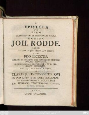 Epistola Qva Viro Prænobilissimo Et Consvltissimo Domino Domino Joh. Rodde. Lvbec. Favtori Atqve Amico Svo Optimo, Cvm Pro Licentia Svmmos In Vtroqve Jvre Capessendi Honores Pvblice Dispvtasset, Honores Hosce Gratvlatvr, Et Favsta Qvævis Adprecatvr, Simvlqve Non Nihil Disserit, De Claris Jure-Consvltis, Qvi In Ipso Juventvtis Flore Præclaram Svi Nominis Famam Consecvti Svnt Joh. Henricvs Stoltenberg. Lvbecensis. Ss. Theol. Stvdiosvs : [Dabam Jenæ die XII. Aprilis MDCCXIV.]