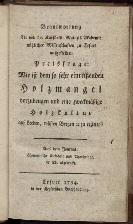 Beantwortung der von der Kurfürstl. Mainzis. Akademie nützlicher Wissenschaften zu Erfurt aufgestellten Preisfrage: Wie ist dem so sehr einreißenden Holzmangel vorzubeugen und eine zweckmäßige Holzkultur auf Leeden, wüsten Bergen [et]c zu erzielen?