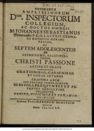 Venerabile Amplissimorum Dnn. Inspectorum Collegium, Ac Doctos Omneis M. Johannes Sebastianus Mitternacht/ P. C. Illustris Gymnasii Rutheno-Gerani Rector, Ut Septem Adolescenteis De Acerbissima, Salutifera Tamen Christi Passione Latine Et Graece Conscriptis Orationibus, Carminibus Et Chriis Acturos Crastina Luce Sub Primam Pomeridianam Benivoli, Frequentes Et Faventes Auscultare Dignentur, Obnixe, Officiose Ac Peramanter Invitat : [P.P. Gerae ipso Viridium die ann. MDCLV.]