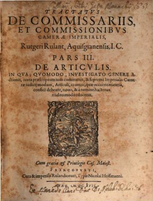 Tractatvs De Commissariis, Et Commissionibvs Camerae Imperialis, Quadripartitus Rutgeri Rulant Aquisgranensis, JC. : Omnibvs, Praesertim Probationes Cvivscunque generis recipientibus, & aliena negotia, tam publica, quam privata, expedientibus, vtilis ac necessarius ; Additus Est In Fine Operis Index generalis omnium quatuor partium, 3. De Articvlis : In Qva; Qvomodo, Investigato Genere Actionis, iuxta praescriptum iuri communis, & supremi Imperialis Camerae iudicij modum, Articuli, in omni, quae occurrit materia, confici debeant, novo, & a nemine hactenus tradito modo edocetur