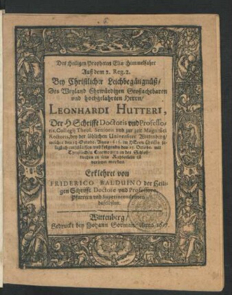 Des Heiligen Propheten Eliae Himmelfahrt Auß dem 2. Reg. 2. : Bey Christlicher Leichbegängnüß/ Des ... Herrn/ Leonhardi Hutteri, Der H. Schrifft Doctoris und Professoris ... der löblichen Universitet Wittenberg/ welcher den 23. Octobr. Anno 1616. ... entschlaffen/ und folgends den 25. Octobr. mit Christlichen Ceremonien in der Schloßkirchen in sein Ruhbetlein ist versetzet worden. Erklehret
