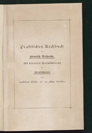Praktisches Kochbuch für chronisch Leidende : mit besonderer Berücksichtigung der Steinleidenden nebst praktischen Winken für die Pflege der Letzteren ; nach ärztlichen Anordnungen und eigenen langjährigen Erfahrungen zusammengestellt