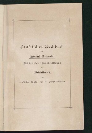 Praktisches Kochbuch für chronisch Leidende : mit besonderer Berücksichtigung der Steinleidenden nebst praktischen Winken für die Pflege der Letzteren ; nach ärztlichen Anordnungen und eigenen langjährigen Erfahrungen zusammengestellt