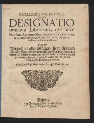 Catalogus Universalis, Hoc est: Designatio omnium Librorum, qui hisce Nundinis Autumnalibus Francofurtensibus & Lipsiensibus Anni 1681. vel novi, vel emendatiores & auctiores prodierunt. Das ist: Verzeichniß aller Bücher/ so zu Franckfurt in der Herbst-Messe/ auch Leipziger Michaelis-Messe/ des jetzigen 1681. Jahres/ entweder gantz neu/ oder sonsten verbessert/ oder auffs neue wieder auffgeleget und gedruckt worden sind/ in Johann Grossens Buchhandlung zu befinden