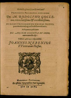 ... PRAESIDENTE PHILOSOPHO ACUTISSIMO,|| Dn. M. RODOLPHO GOCLE-||nio ... || IN ILLUSTRISSIMORUM HASSIAE PRINCI-||pum Academia Logicae Professore ordinario,|| Ad sequentes positiones || DE ANIMAE ESSENTIA ET SEDE,|| cum nonnullis alijs:|| Publicè ... respondebit || JOANNES NEBENIUS || VVetteranus Hassus.||