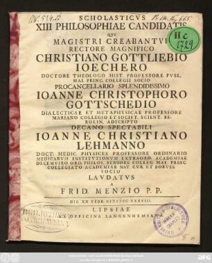 Scholasticvs XIII Philosophiae Candidatis Qvi Magistri Creabantvr Rectore Magnifico Christiano Gottliebio Ioechero Doctore Theologo Hist. Professore Pvb. ... Procancellario Splendidissimo Ioanne Christophoro Gottschedio Dialecticae Et Metaphysicae Professore ... Decano Spectabili Ioanne Christiano Lehmanno Doct. Medic. Physices Professore ...