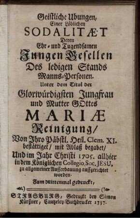 Geistliche Ubungen, Einer Löblichen Sodalitæt Deren Ehr- und Tugendsamen Jungen Gesellen Des ledigen Stands Manns-Personen. Unter dem Titul der Glorwürdigsten Jungfrau und Mutter Gottes Mariæ Reinigung, Von Ihro Päbstl. Heil. Clem. XI. bestättiget, mit Ablaß begabet, Und im Jahr Christi 1705. allhier in dem Königlichen Collegio Soc. Jesu, zu allgemeiner Aufferbauung auffgerichtet worden