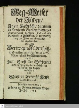 Weg-Weiser der Jüden : Jn ein Gespräch/ darinnen die fürnehmste Sprüche Göttliches Wortes/ auch Targum, Talmud und Rabbinischen Schrifften, so zur Bekehrung der Jüden am allerfüglichsten zu gebrauchen/ wie auch Der irrigen Jüden spitzfündige Einwürffe/ zusampt deroselbigen gründlichen Wiederlegung begriffen; Zum Trost der Bekehrten! und Uberzeugung der unbekehrten Juden/ auf das kürtzeste verfasset