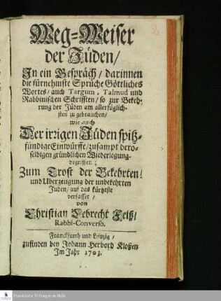 Weg-Weiser der Jüden : Jn ein Gespräch/ darinnen die fürnehmste Sprüche Göttliches Wortes/ auch Targum, Talmud und Rabbinischen Schrifften, so zur Bekehrung der Jüden am allerfüglichsten zu gebrauchen/ wie auch Der irrigen Jüden spitzfündige Einwürffe/ zusampt deroselbigen gründlichen Wiederlegung begriffen; Zum Trost der Bekehrten! und Uberzeugung der unbekehrten Juden/ auf das kürtzeste verfasset