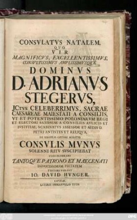 Consvlatvs Natalem, Qvo Vir Magnificvs, Excellentissimvs, Consvltissimvs Amplissimvsqve Dominvs D. Adrianvs Stegervs, Jctvs Celeberrimvs, Sacrae Caesareae Maiestati A Consiliis ... De Singvlis Optime Meritvs Consvlis Mvnvs Solenni Rtiv Svscipiebat Concelebrare Tantoqve Patrono Et Maecenati Devotissimam Pietatem Testari Volvit Io. David Hvnger