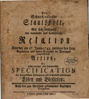 Der Schnell-Eilende Staats-Bott, Mit sich bringend Eine wahrhaffte und ausführliche Relation Von der am 27. Junii 1743. zwischen den Herrn Alliirten und denen Frantzosen bey Dettingen vorgefallenen Action, Wie Nicht weniger eine Summarische Specification Der Frantzösischen Gefangenen und beyderseits gebliebenen Toden und Bleßirten