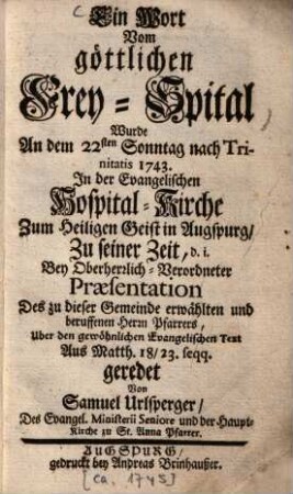 Ein Wort vom göttlichen Frey-Spital : Wurde An dem 22sten Sonntag nach Trinitatis 1743. In der Evangelischen Hospital-Kirche Zum Heiligen Geist in Augspurg, Zu seiner Zeit, d. i. Bey Oberherrlich-Verordneter Präsentation Des zu dieser Gemeinde erwählten und beruffenen Herrn Pfarrers, Uber den gewöhnlichen Evangelischen Text Aus Matth. 18/23. seqq. geredet