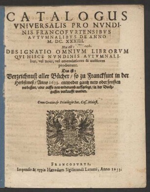 Catalogus Universalis Pro Nundinis Francofurtensibus Autumnalibus De Anno M.DC.XXXIII. Hoc est: Designatio Omnium Librorum Qui Hisce Nundinis Autumnalibus, vel novi, vel emendatiores & auctiores prodierunt. Das ist: Verzeichnuß aller Bücher/ so zu Franckfurt in der Herbstmeß/ Anno 1633. ... in der Buchgassen verkaufft worden