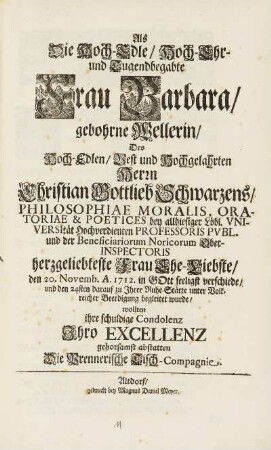 Als Die Hoch-Edle, Hoch-Ehr- und Tugendbegabte Frau Barbara, gebohrne Wellerin, Des Hoch Edlen, Vest und Hochgelahrten Herrn Christian Gottlieb Schwarzens, Philosophiae Moralis, ... herzgeliebteste Frau Ehe-Liebste, Den 20. Novemb. A. 1712. in GOtt seeligst verschiede, und den 24sten darauf zu Jhrer Ruhe-Stätte unter Volkreicher Beerdigung begleitet wurde, wollten ihre schuldige Condolenz Jhro Excellenz gehorsamst abstatten