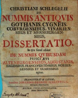 Christiani Schlegelii De Nummis Antiqvis Gothanis, Cygneis, Cobvrgensibus, Vinariensibus Et Merseburgensibus, Dissertatio : In qva simul obiter De Nummis Qvibusdam Prisci Ævi Altenburgensibus, Augustanis, Halensibus, Francofurtensibus, Noribergensibus Et Ulmensibus agitur